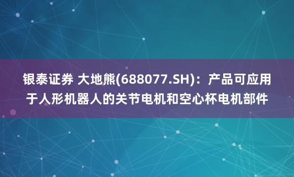銀泰證券 大地熊(688077.SH)：產品可應用于人形機器人的關節電機和空心杯電機部件