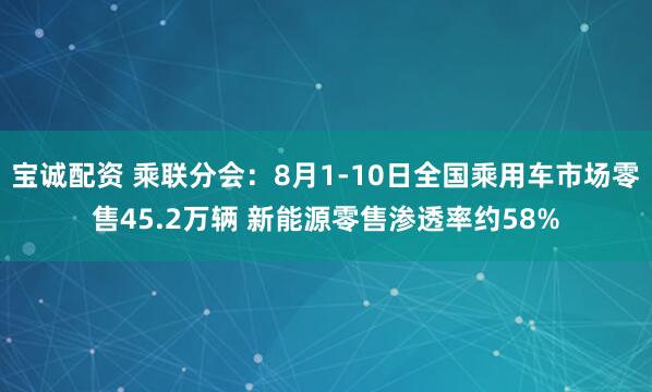 寶誠配資 乘聯分會：8月1-10日全國乘用車市場零售45.2萬輛 新能源零售滲透率約58%