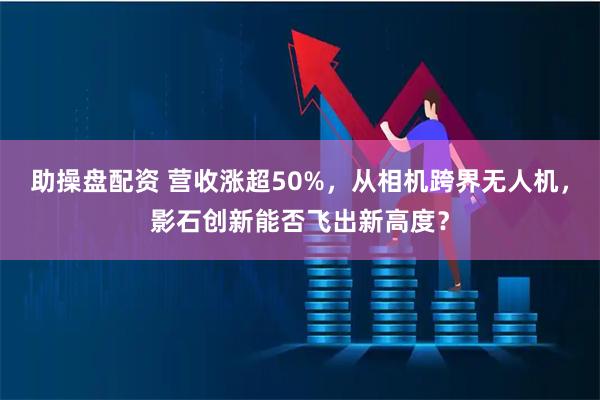 助操盤配資 營收漲超50%，從相機跨界無人機，影石創(chuàng)新能否飛出新高度？
