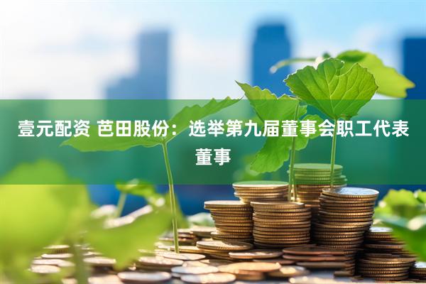 壹元配資 芭田股份：選舉第九屆董事會職工代表董事