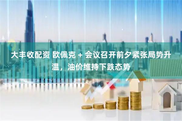 大豐收配資 歐佩克 + 會議召開前夕緊張局勢升溫，油價維持下跌態勢
