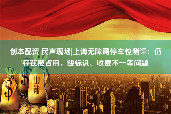 創本配資 民聲現場|上海無障礙停車位測評：仍存在被占用、缺標識、收費不一等問題
