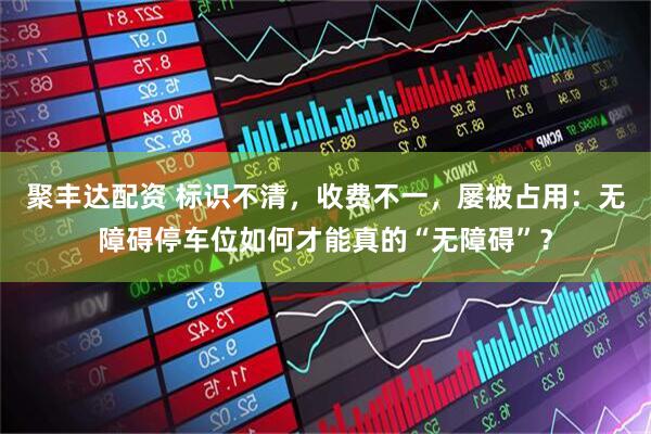聚豐達(dá)配資 標(biāo)識(shí)不清，收費(fèi)不一，屢被占用：無障礙停車位如何才能真的“無障礙”？