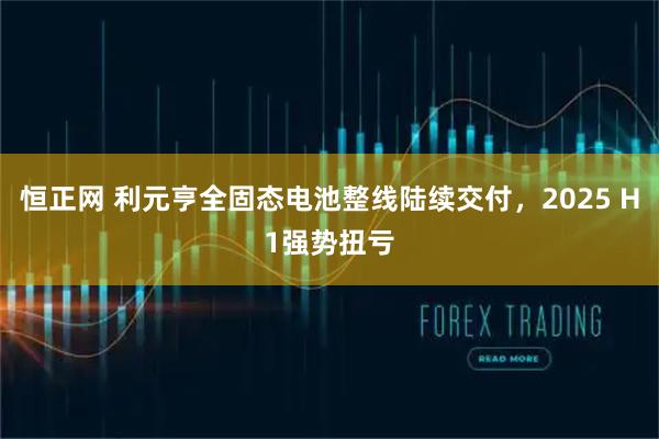恒正網 利元亨全固態電池整線陸續交付，2025 H1強勢扭虧