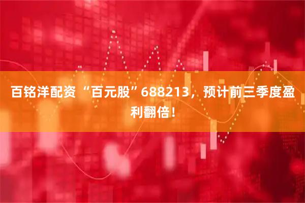 百銘洋配資 “百元股”688213，預計前三季度盈利翻倍！