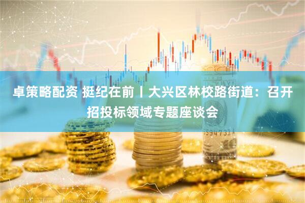 卓策略配資 挺紀在前丨大興區林校路街道：召開招投標領域專題座談會