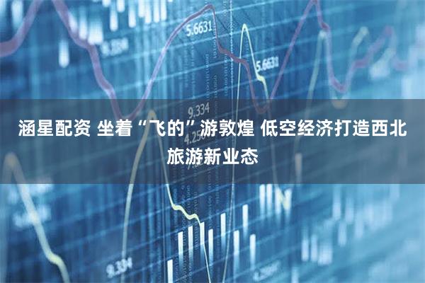 涵星配資 坐著“飛的”游敦煌 低空經濟打造西北旅游新業態