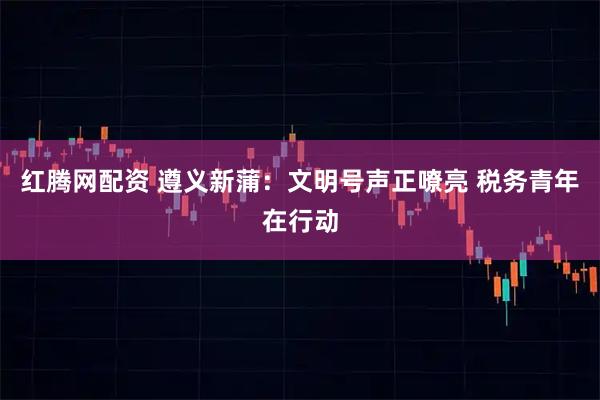 紅騰網配資 遵義新蒲：文明號聲正嘹亮 稅務青年在行動