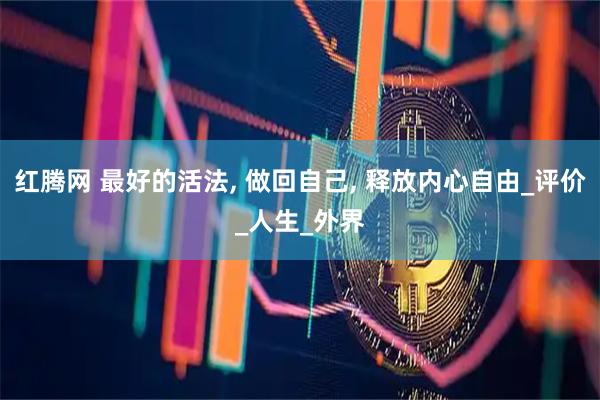 紅騰網(wǎng) 最好的活法, 做回自己, 釋放內(nèi)心自由_評(píng)價(jià)_人生_外界