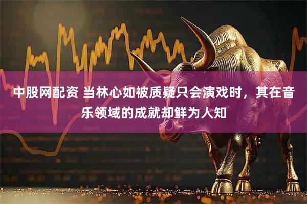 中股網(wǎng)配資 當林心如被質(zhì)疑只會演戲時，其在音樂領域的成就卻鮮為人知