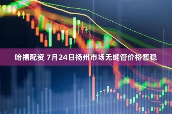 哈福配資 7月24日揚州市場無縫管價格暫穩