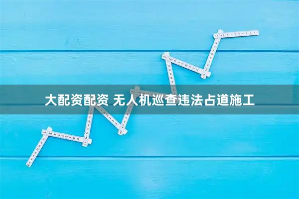 大配資配資 無人機巡查違法占道施工