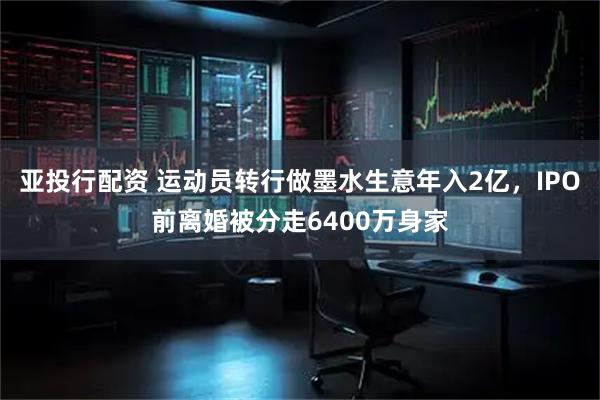 亞投行配資 運(yùn)動員轉(zhuǎn)行做墨水生意年入2億，IPO前離婚被分走6400萬身家