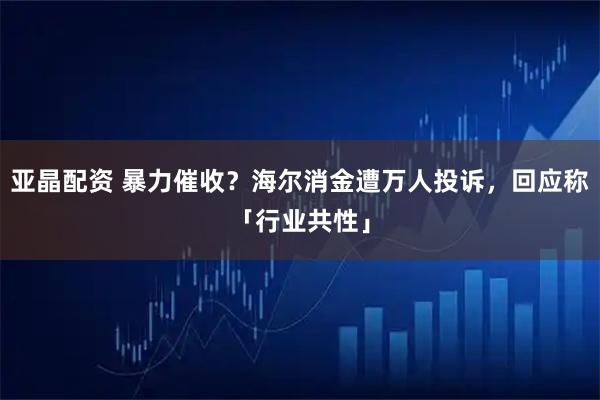 亞晶配資 暴力催收？海爾消金遭萬人投訴，回應稱「行業共性」