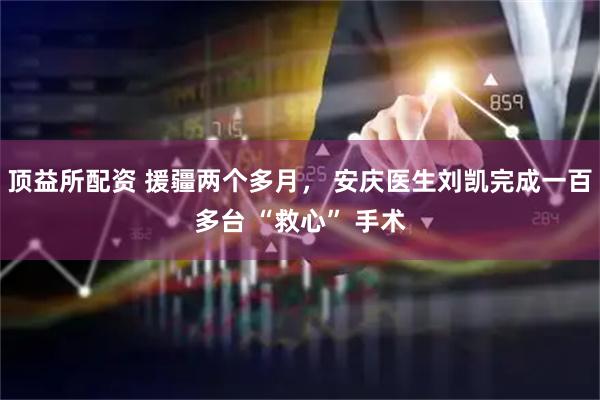 頂益所配資 援疆兩個多月， 安慶醫生劉凱完成一百多臺 “救心” 手術