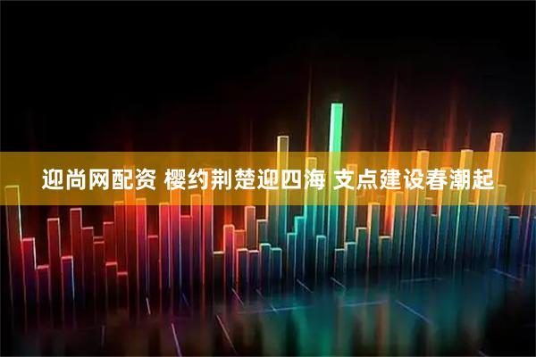 迎尚網配資 櫻約荊楚迎四海 支點建設春潮起
