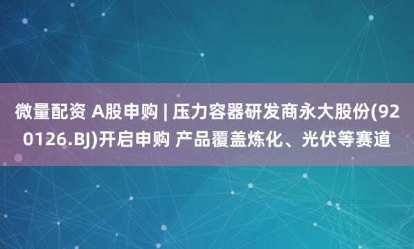 微量配資 A股申購(gòu) | 壓力容器研發(fā)商永大股份(920126.BJ)開啟申購(gòu) 產(chǎn)品覆蓋煉化、光伏等賽道